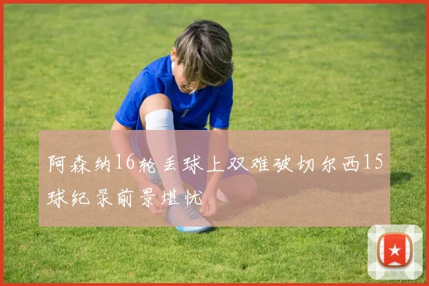 阿森纳16轮丢球上双难破切尔西15球纪录前景堪忧