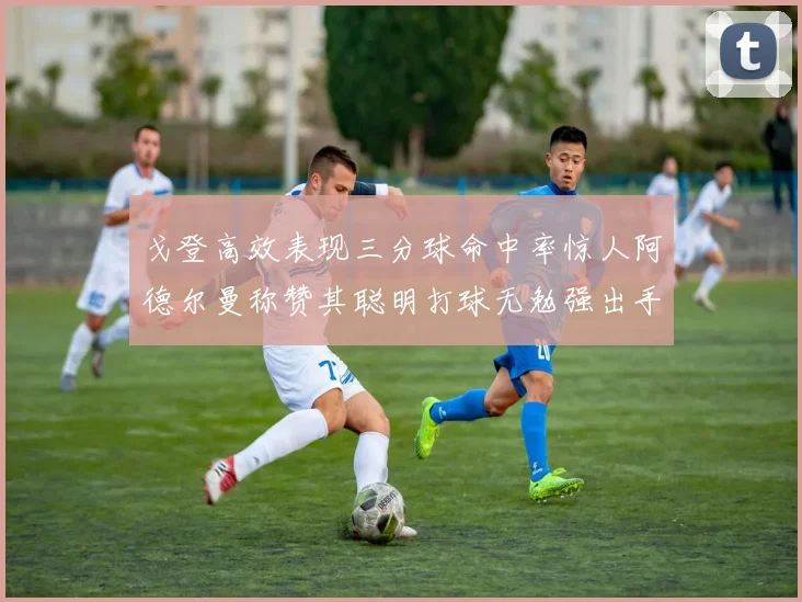戈登高效表现三分球命中率惊人阿德尔曼称赞其聪明打球无勉强出手