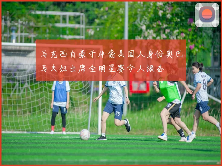 马克西自豪于非裔美国人身份奥巴马夫妇出席全明星赛令人振奋