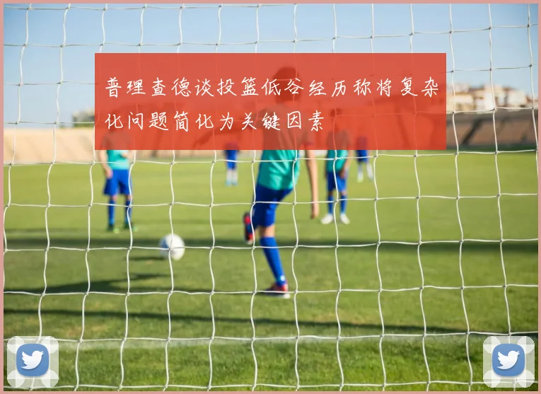 普理查德谈投篮低谷经历称将复杂化问题简化为关键因素
