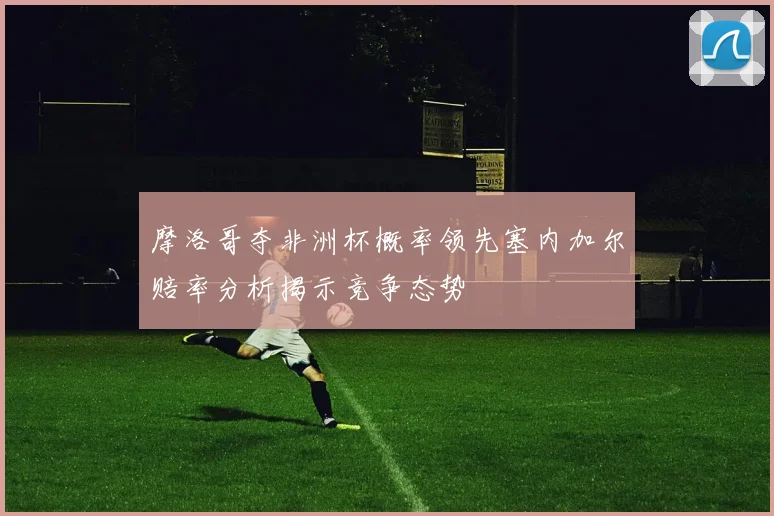摩洛哥夺非洲杯概率领先塞内加尔赔率分析揭示竞争态势