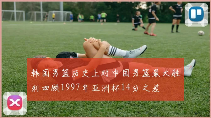 韩国男篮历史上对中国男篮最大胜利回顾1997年亚洲杯14分之差