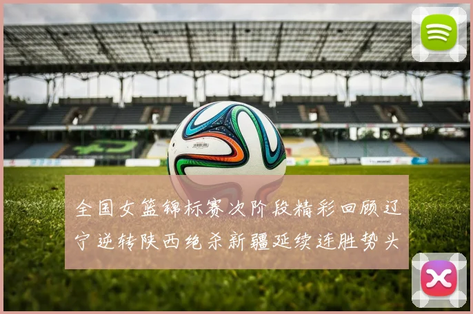 全国女篮锦标赛次阶段精彩回顾辽宁逆转陕西绝杀新疆延续连胜势头