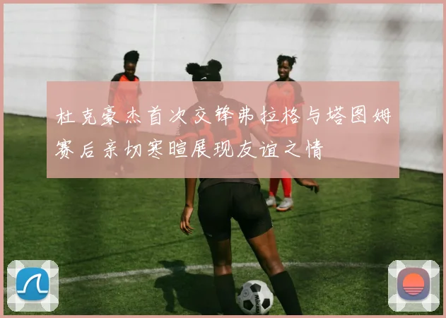 杜克豪杰首次交锋弗拉格与塔图姆赛后亲切寒暄展现友谊之情