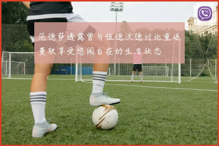 范德萨透露曾与伍德沃德讨论重返曼联享受悠闲自在的生活状态