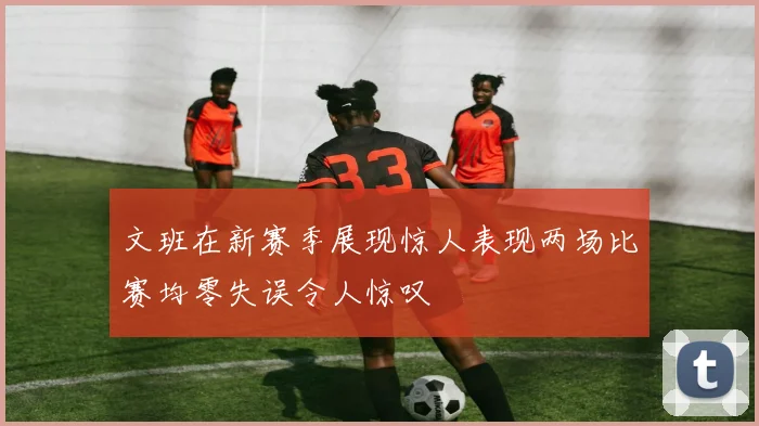文班在新赛季展现惊人表现两场比赛均零失误令人惊叹