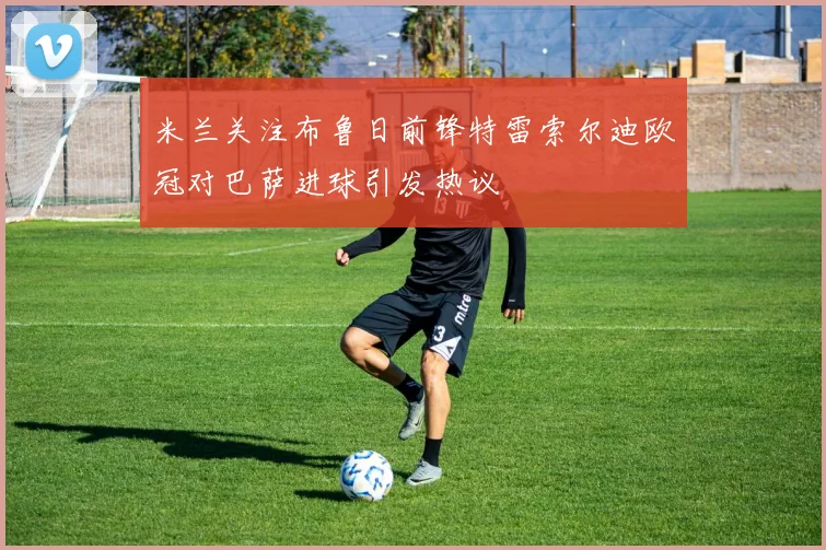 米兰关注布鲁日前锋特雷索尔迪欧冠对巴萨进球引发热议