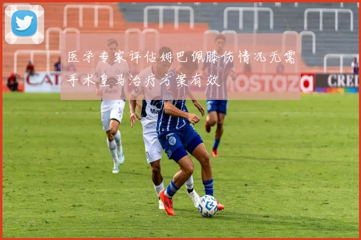 医学专家评估姆巴佩膝伤情况无需手术皇马治疗方案有效