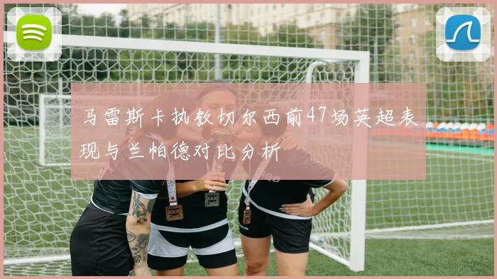 马雷斯卡执教切尔西前47场英超表现与兰帕德对比分析