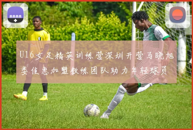 U16女足精英训练营深圳开营马晓旭娄佳惠加盟教练团队助力年轻球员成长