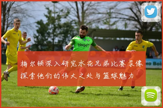 梅尔顿深入研究水花兄弟比赛录像探索他们的伟大之处与篮球魅力