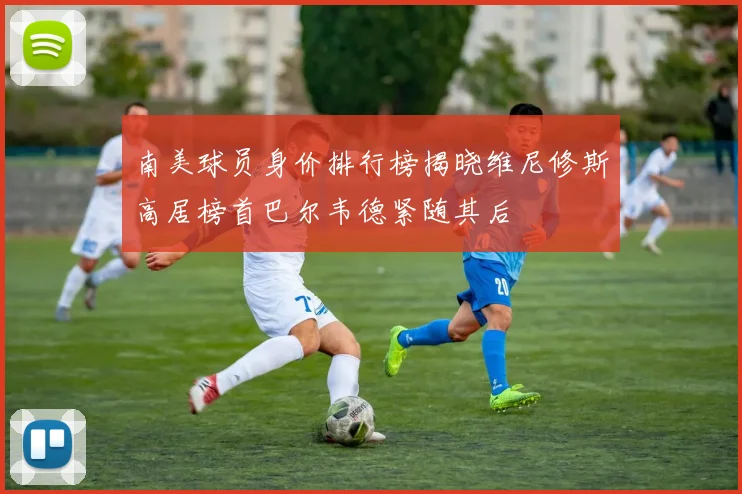 南美球员身价排行榜揭晓维尼修斯高居榜首巴尔韦德紧随其后