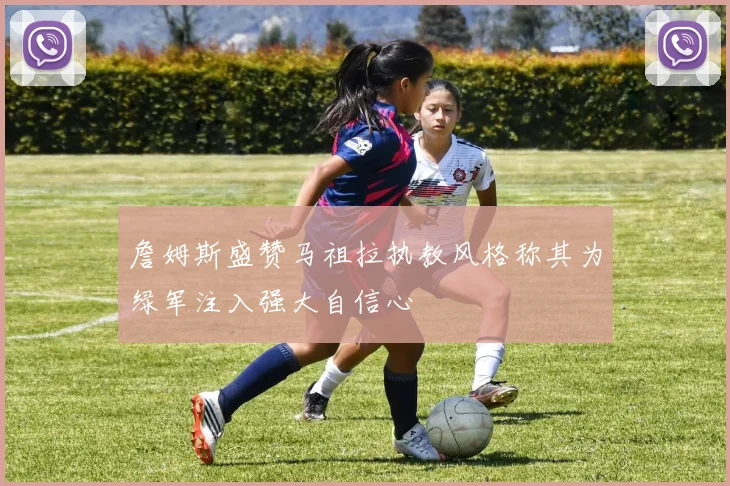 詹姆斯盛赞马祖拉执教风格称其为绿军注入强大自信心
