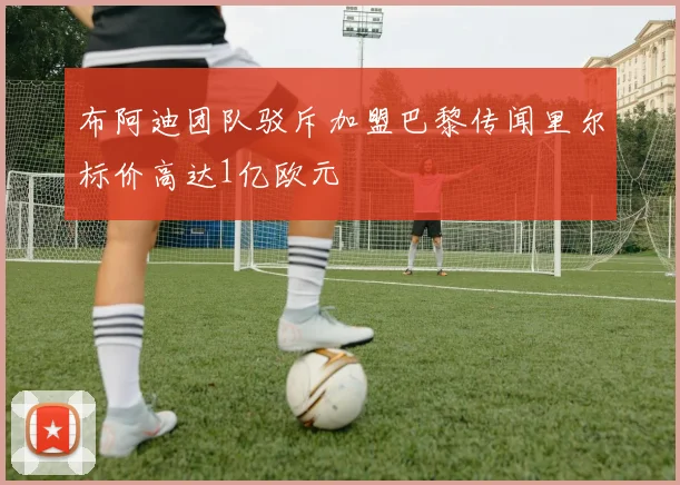 布阿迪团队驳斥加盟巴黎传闻里尔标价高达1亿欧元